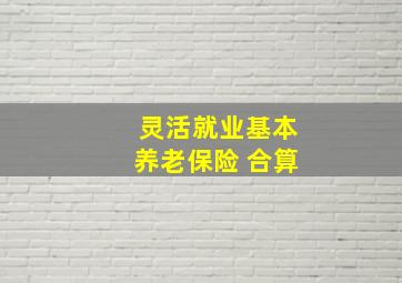 灵活就业基本养老保险 合算